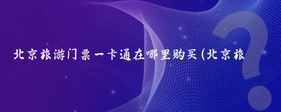 北京旅游门票一卡通在哪里购买(北京旅游卡一卡通	)