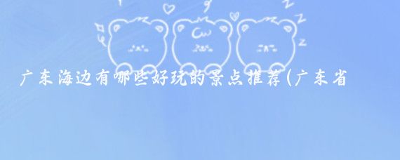 广东海边有哪些好玩的景点推荐(广东省内海边旅游景点	)