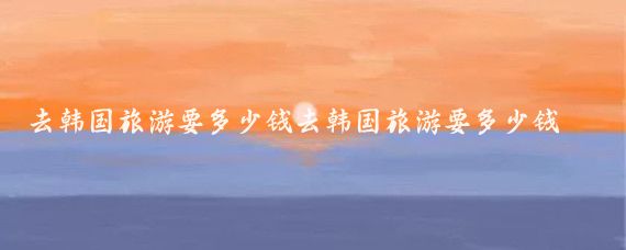 去韩国旅游要多少钱去韩国旅游要多少钱(十一去韩国旅游多少钱	)