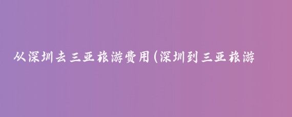 从深圳去三亚旅游费用(深圳到三亚旅游报价	)