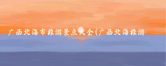 广西北海市旅游景点大全(广西北海旅游景区	)