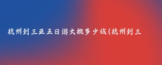 杭州到三亚五日游大概多少钱(杭州到三亚旅游报价	)