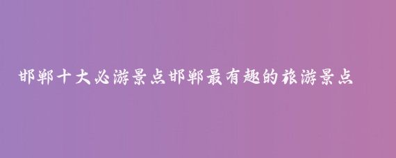 邯郸十大必游景点邯郸最有趣的旅游景点推荐(邯郸市有什么旅游景点	)