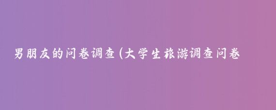 男朋友的问卷调查(大学生旅游调查问卷男朋友	)