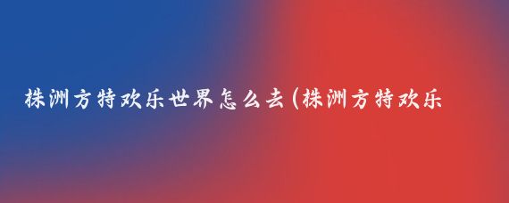株洲方特欢乐世界怎么去(株洲方特欢乐世界旅游线路	)