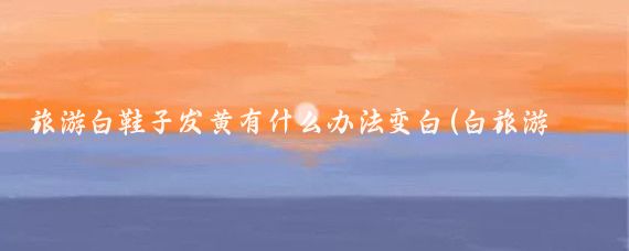 旅游白鞋子发黄有什么办法变白(白旅游鞋发黄怎么办	)