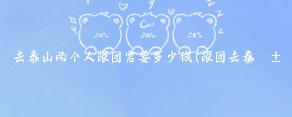 去泰山两个人跟团需要多少钱(跟团去泰山旅游多少钱	)