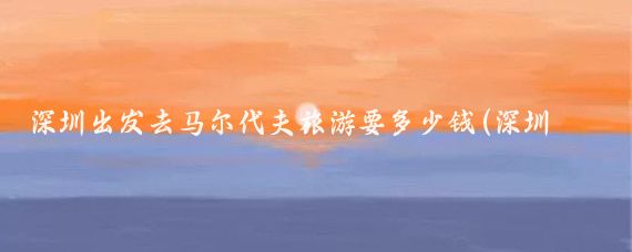 深圳出发去马尔代夫旅游要多少钱(深圳市去马尔代夫旅游	)
