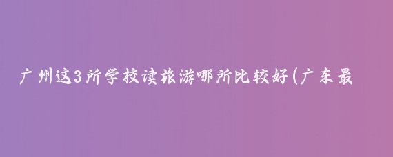 广州这3所学校读旅游哪所比较好(广东最好的旅游学校)