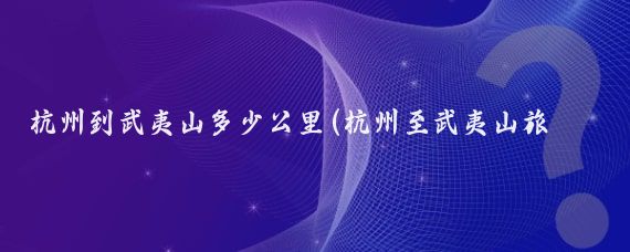 杭州到武夷山多少公里(杭州至武夷山旅游攻略)
