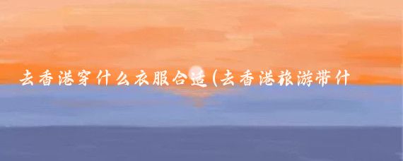 去香港穿什么衣服合适(去香港旅游带什么衣服)