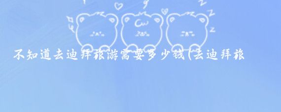 不知道去迪拜旅游需要多少钱(去迪拜旅游带多少钱)