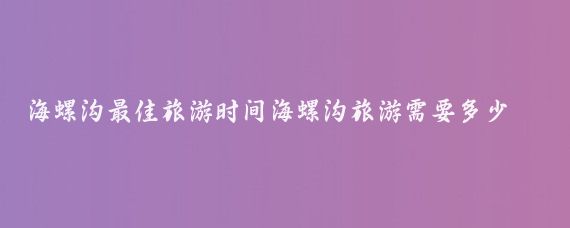 海螺沟最佳旅游时间海螺沟旅游需要多少钱(海螺沟旅游多少钱)