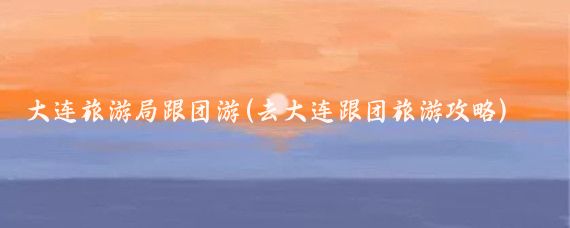 大连旅游局跟团游(去大连跟团旅游攻略)