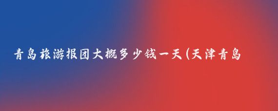 青岛旅游报团大概多少钱一天(天津青岛旅游团报价)