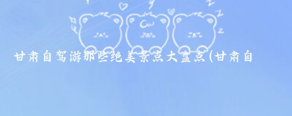 甘肃自驾游那些绝美景点大盘点(甘肃自驾旅游景点大全)