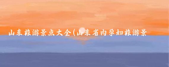 山东旅游景点大全(山东省内孕妇旅游景点)