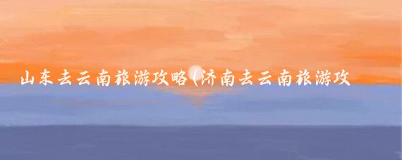 山东去云南旅游攻略(济南去云南旅游攻略)