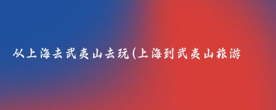 从上海去武夷山去玩(上海到武夷山旅游攻略)