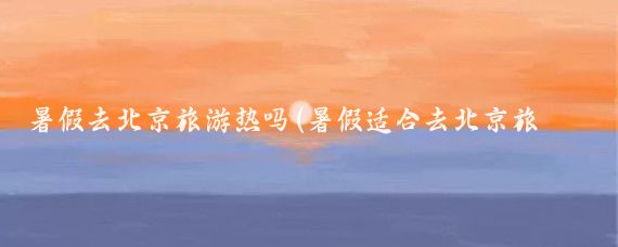 暑假去北京旅游热吗(暑假适合去北京旅游吗)