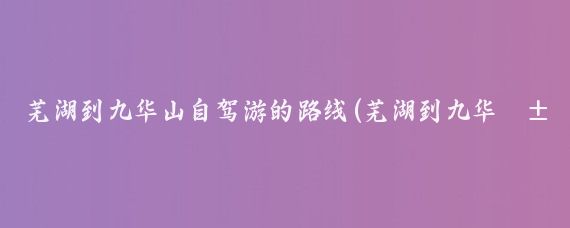 芜湖到九华山自驾游的路线(芜湖到九华山旅游攻略)