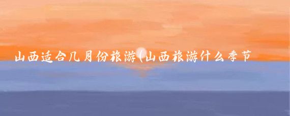 山西适合几月份旅游(山西旅游什么季节最好)