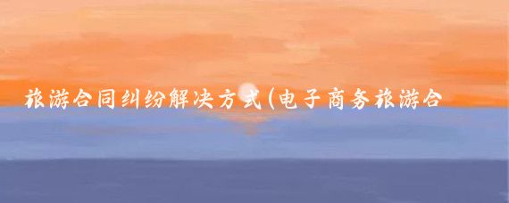 旅游合同纠纷解决方式(电子商务旅游合同纠纷)