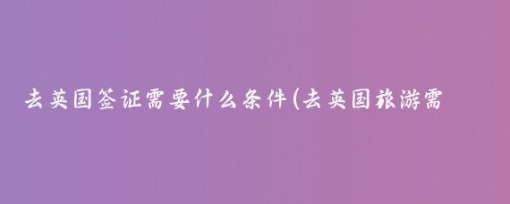 去英国签证需要什么条件(去英国旅游需要什么条件)