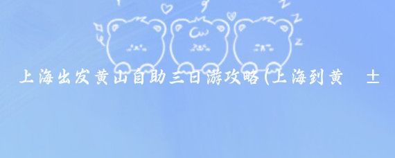 上海出发黄山自助三日游攻略(上海到黄山旅游攻略学生)