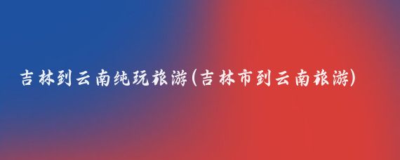吉林到云南纯玩旅游(吉林市到云南旅游)