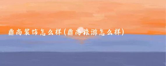 鼎尚装饰怎么样(鼎尚旅游怎么样)