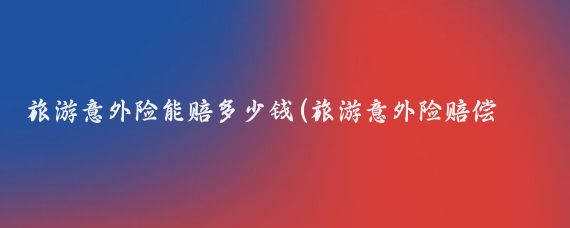 旅游意外险能赔多少钱(旅游意外险赔偿标准)