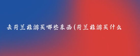 去荷兰旅游买哪些东西(荷兰旅游买什么最划算)