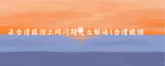 去台湾旅游上网问题怎么解决(台湾旅游手机网络)