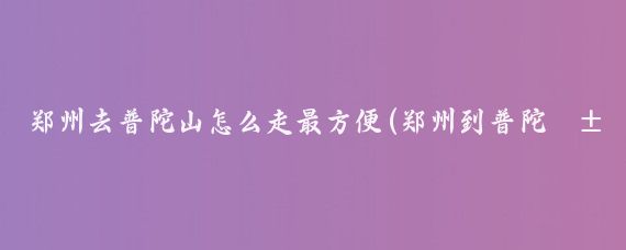 郑州去普陀山怎么走最方便(郑州到普陀山旅游攻略)