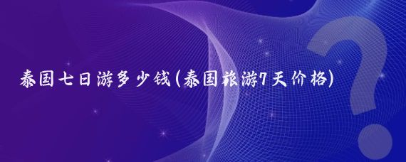 泰国七日游多少钱(泰国旅游7天价格)