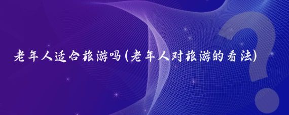 老年人适合旅游吗(老年人对旅游的看法)