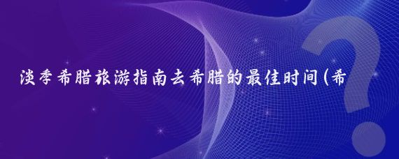 淡季希腊旅游指南去希腊的最佳时间(希腊旅游淡季是几月份)