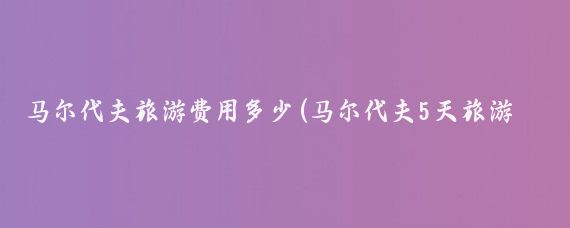 马尔代夫旅游费用多少(马尔代夫5天旅游报价)