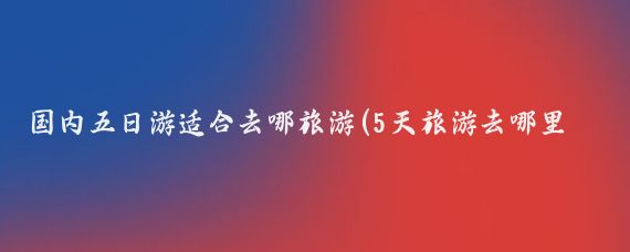 国内五日游适合去哪旅游(5天旅游去哪里玩好)
