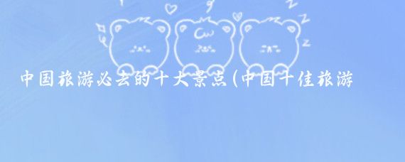 中国旅游必去的十大景点(中国十佳旅游景点)