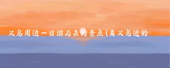 义乌周边一日游必去的景点(离义乌近的旅游景点)