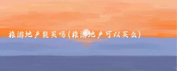 旅游地产能买吗(旅游地产可以买么)