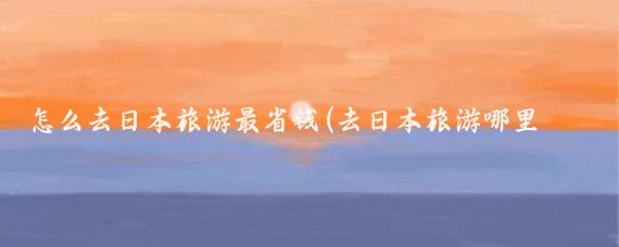 怎么去日本旅游最省钱(去日本旅游哪里最便宜)