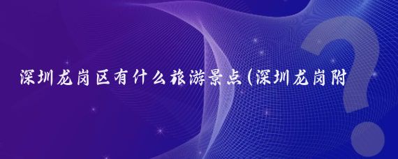 深圳龙岗区有什么旅游景点(深圳龙岗附近的旅游景点)