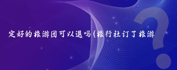 定好的旅游团可以退吗(旅行社订了旅游能退吗)