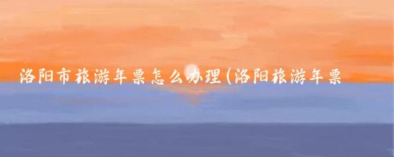 洛阳市旅游年票怎么办理(洛阳旅游年票哪里有办)