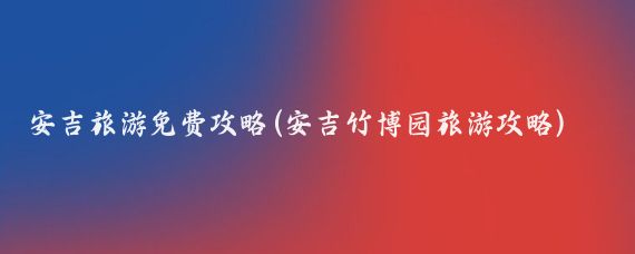安吉旅游免费攻略(安吉竹博园旅游攻略)