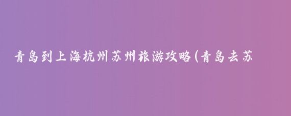 青岛到上海杭州苏州旅游攻略(青岛去苏州旅游攻略)
