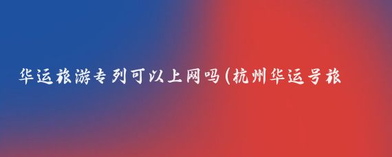 华运旅游专列可以上网吗(杭州华运号旅游专列)